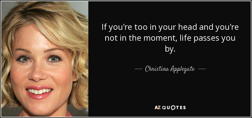If you're too in your head and you're not in the moment, life passes you by. - Christina Applegate