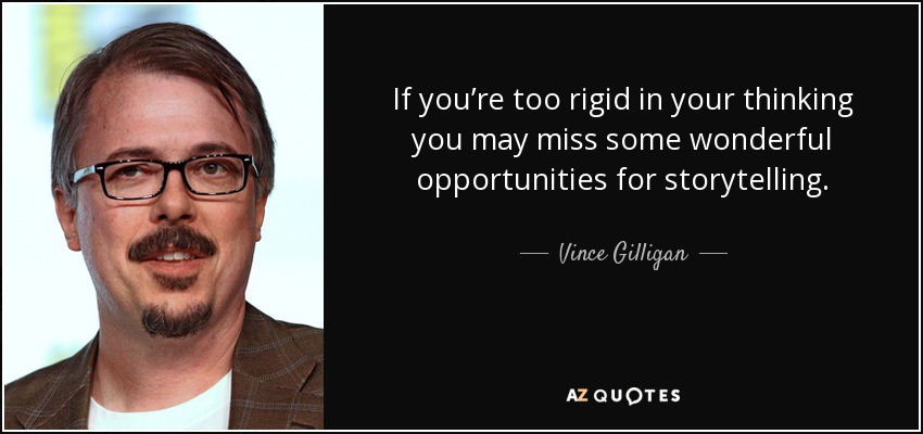 If you’re too rigid in your thinking you may miss some wonderful opportunities for storytelling. - Vince Gilligan