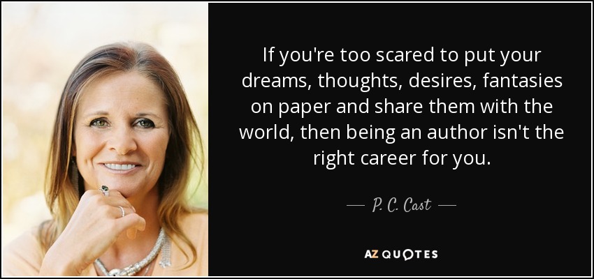 If you're too scared to put your dreams, thoughts, desires, fantasies on paper and share them with the world, then being an author isn't the right career for you. - P. C. Cast
