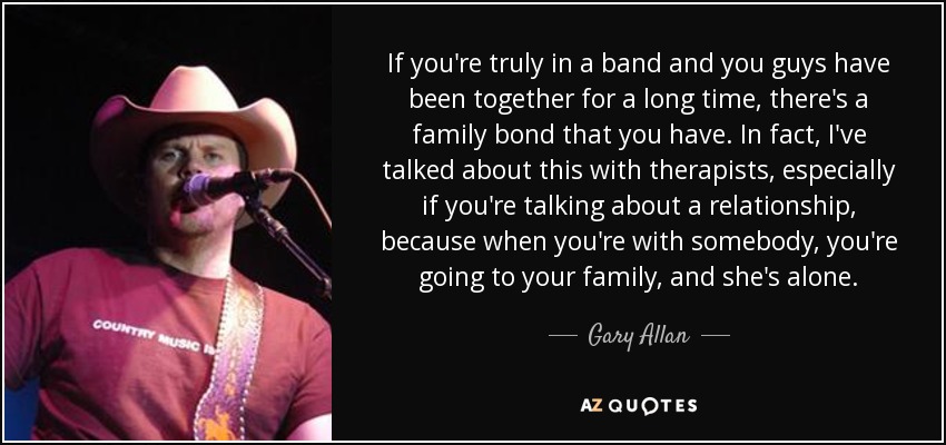 If you're truly in a band and you guys have been together for a long time, there's a family bond that you have. In fact, I've talked about this with therapists, especially if you're talking about a relationship, because when you're with somebody, you're going to your family, and she's alone. - Gary Allan