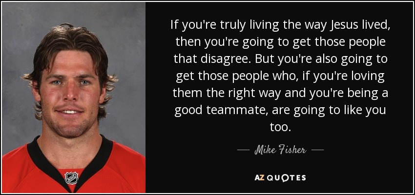 If you're truly living the way Jesus lived, then you're going to get those people that disagree. But you're also going to get those people who, if you're loving them the right way and you're being a good teammate, are going to like you too. - Mike Fisher