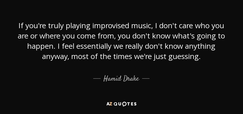 If you're truly playing improvised music, I don't care who you are or where you come from, you don't know what's going to happen. I feel essentially we really don't know anything anyway, most of the times we're just guessing. - Hamid Drake
