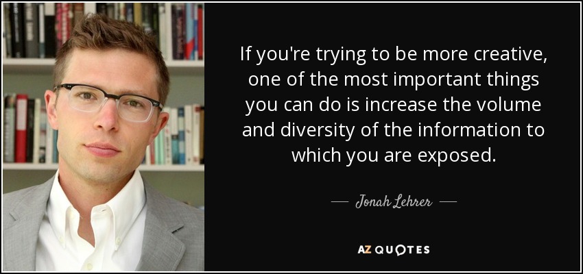 If you're trying to be more creative, one of the most important things you can do is increase the volume and diversity of the information to which you are exposed. - Jonah Lehrer