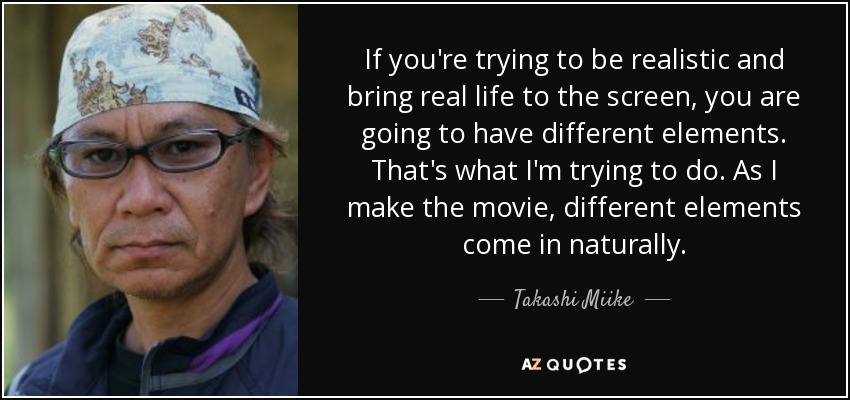If you're trying to be realistic and bring real life to the screen, you are going to have different elements. That's what I'm trying to do. As I make the movie, different elements come in naturally. - Takashi Miike