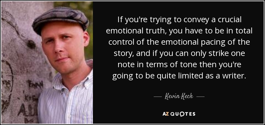 If you're trying to convey a crucial emotional truth, you have to be in total control of the emotional pacing of the story, and if you can only strike one note in terms of tone then you're going to be quite limited as a writer. - Kevin Keck