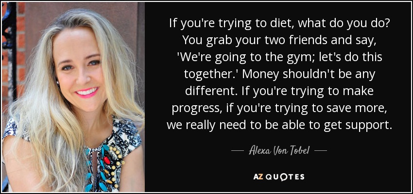 If you're trying to diet, what do you do? You grab your two friends and say, 'We're going to the gym; let's do this together.' Money shouldn't be any different. If you're trying to make progress, if you're trying to save more, we really need to be able to get support. - Alexa Von Tobel