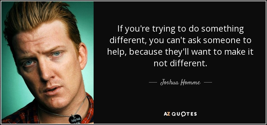 If you're trying to do something different, you can't ask someone to help, because they'll want to make it not different. - Joshua Homme
