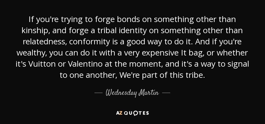 If you're trying to forge bonds on something other than kinship, and forge a tribal identity on something other than relatedness, conformity is a good way to do it. And if you're wealthy, you can do it with a very expensive It bag, or whether it's Vuitton or Valentino at the moment, and it's a way to signal to one another, We're part of this tribe. - Wednesday Martin