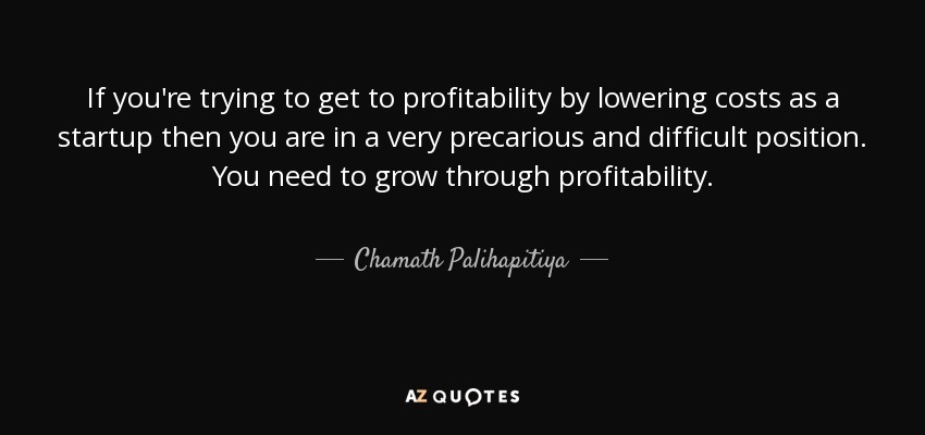 If you're trying to get to profitability by lowering costs as a startup then you are in a very precarious and difficult position. You need to grow through profitability. - Chamath Palihapitiya