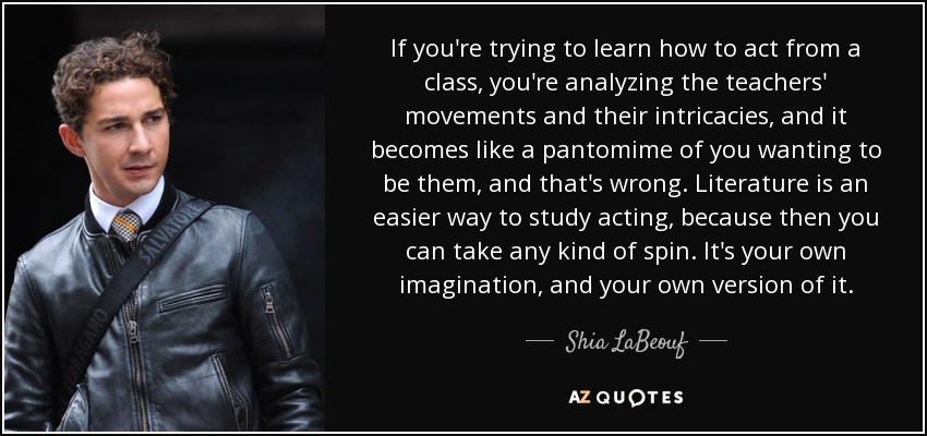 If you're trying to learn how to act from a class, you're analyzing the teachers' movements and their intricacies, and it becomes like a pantomime of you wanting to be them, and that's wrong. Literature is an easier way to study acting, because then you can take any kind of spin. It's your own imagination, and your own version of it. - Shia LaBeouf