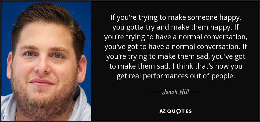If you're trying to make someone happy, you gotta try and make them happy. If you're trying to have a normal conversation, you've got to have a normal conversation. If you're trying to make them sad, you've got to make them sad. I think that's how you get real performances out of people. - Jonah Hill