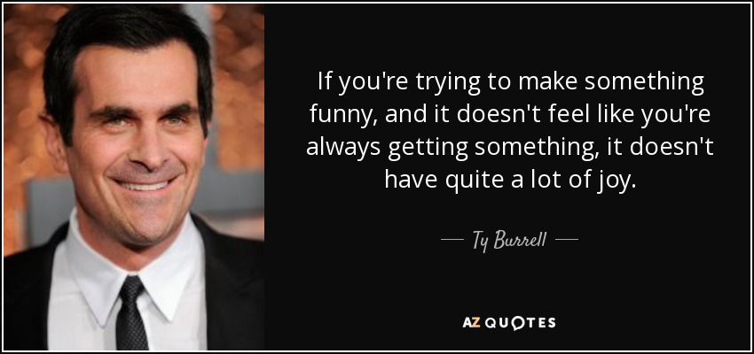 If you're trying to make something funny, and it doesn't feel like you're always getting something, it doesn't have quite a lot of joy. - Ty Burrell