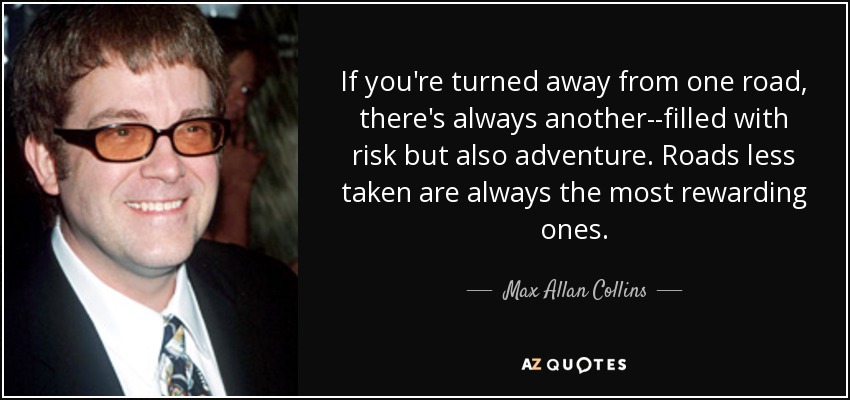 If you're turned away from one road, there's always another--filled with risk but also adventure. Roads less taken are always the most rewarding ones. - Max Allan Collins