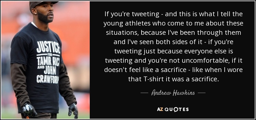 If you're tweeting - and this is what I tell the young athletes who come to me about these situations, because I've been through them and I've seen both sides of it - if you're tweeting just because everyone else is tweeting and you're not uncomfortable, if it doesn't feel like a sacrifice - like when I wore that T-shirt it was a sacrifice. - Andrew Hawkins