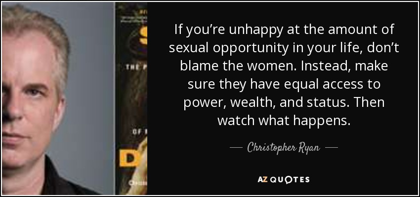 If you’re unhappy at the amount of sexual opportunity in your life, don’t blame the women. Instead, make sure they have equal access to power, wealth, and status. Then watch what happens. - Christopher Ryan