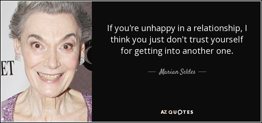 If you're unhappy in a relationship, I think you just don't trust yourself for getting into another one. - Marian Seldes