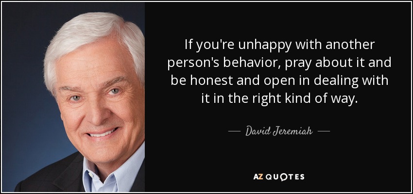 If you're unhappy with another person's behavior, pray about it and be honest and open in dealing with it in the right kind of way. - David Jeremiah