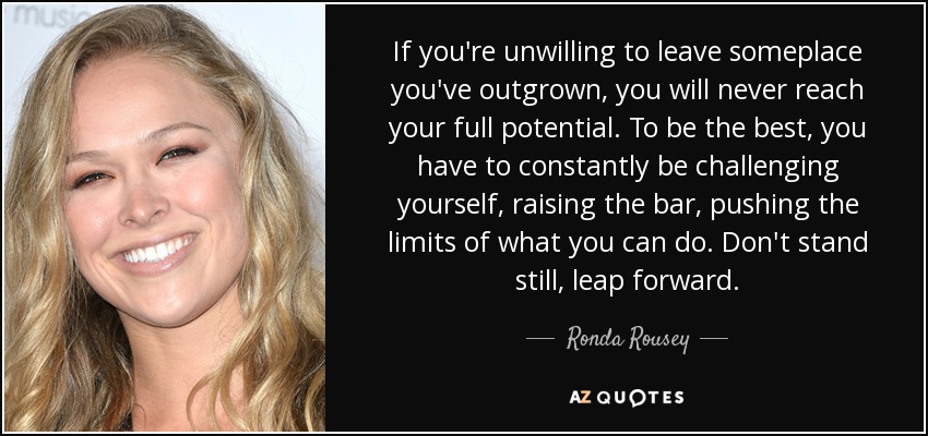 If you're unwilling to leave someplace you've outgrown, you will never reach your full potential. To be the best, you have to constantly be challenging yourself, raising the bar, pushing the limits of what you can do. Don't stand still, leap forward. - Ronda Rousey