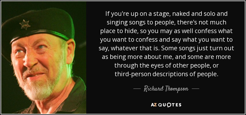 If you're up on a stage, naked and solo and singing songs to people, there's not much place to hide, so you may as well confess what you want to confess and say what you want to say, whatever that is. Some songs just turn out as being more about me, and some are more through the eyes of other people, or third-person descriptions of people. - Richard Thompson