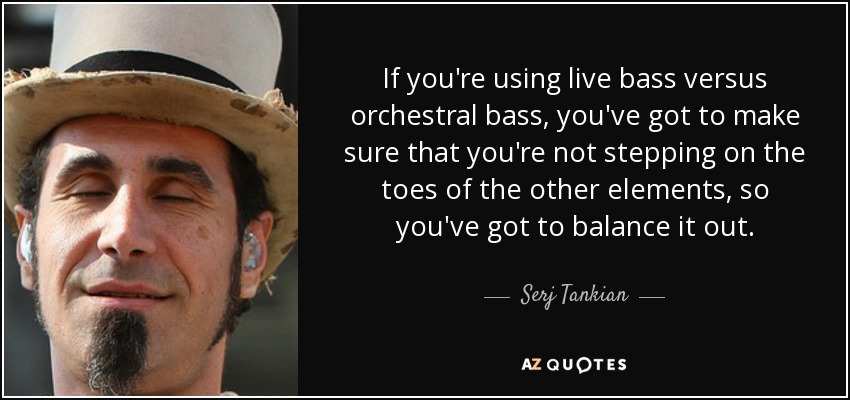 If you're using live bass versus orchestral bass, you've got to make sure that you're not stepping on the toes of the other elements, so you've got to balance it out. - Serj Tankian