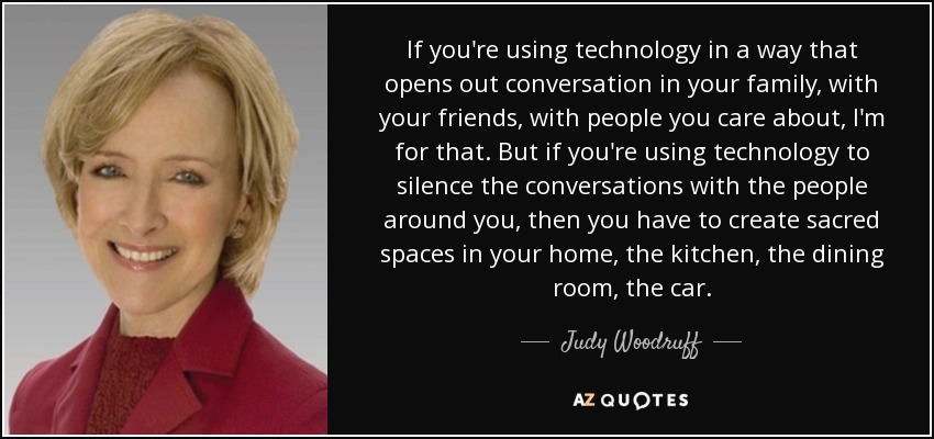 If you're using technology in a way that opens out conversation in your family, with your friends, with people you care about, I'm for that. But if you're using technology to silence the conversations with the people around you, then you have to create sacred spaces in your home, the kitchen, the dining room, the car. - Judy Woodruff
