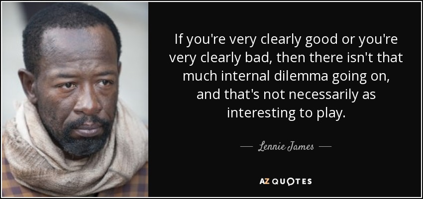 If you're very clearly good or you're very clearly bad, then there isn't that much internal dilemma going on, and that's not necessarily as interesting to play. - Lennie James
