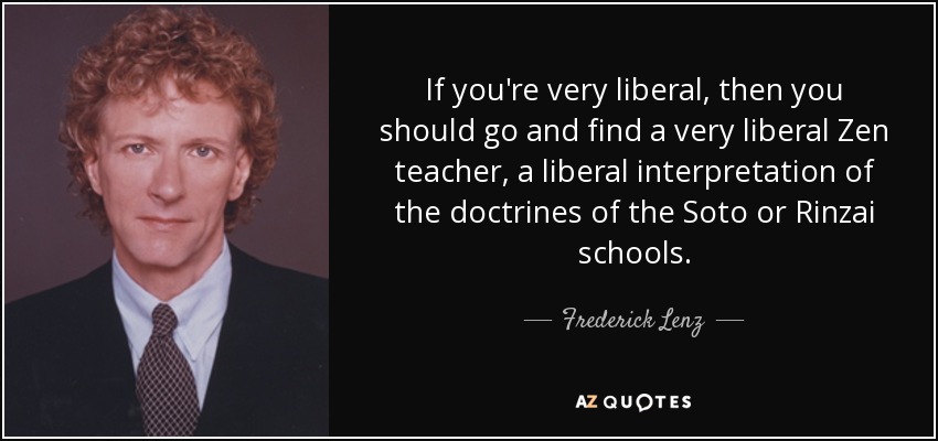 If you're very liberal, then you should go and find a very liberal Zen teacher, a liberal interpretation of the doctrines of the Soto or Rinzai schools. - Frederick Lenz