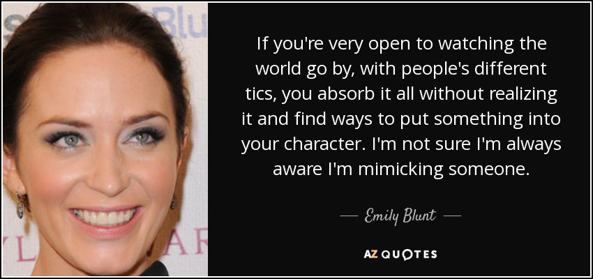 If you're very open to watching the world go by, with people's different tics, you absorb it all without realizing it and find ways to put something into your character. I'm not sure I'm always aware I'm mimicking someone. - Emily Blunt