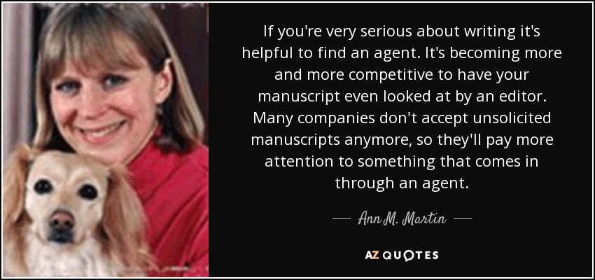 If you're very serious about writing it's helpful to find an agent. It's becoming more and more competitive to have your manuscript even looked at by an editor. Many companies don't accept unsolicited manuscripts anymore, so they'll pay more attention to something that comes in through an agent. - Ann M. Martin