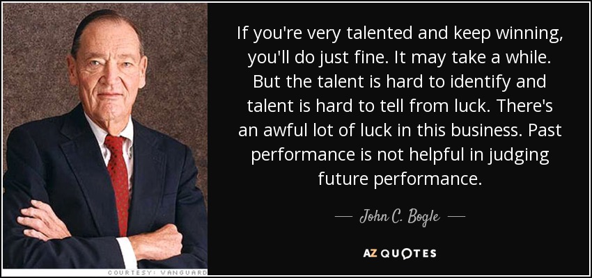 If you're very talented and keep winning, you'll do just fine. It may take a while. But the talent is hard to identify and talent is hard to tell from luck. There's an awful lot of luck in this business. Past performance is not helpful in judging future performance. - John C. Bogle