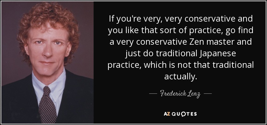 If you're very, very conservative and you like that sort of practice, go find a very conservative Zen master and just do traditional Japanese practice, which is not that traditional actually. - Frederick Lenz