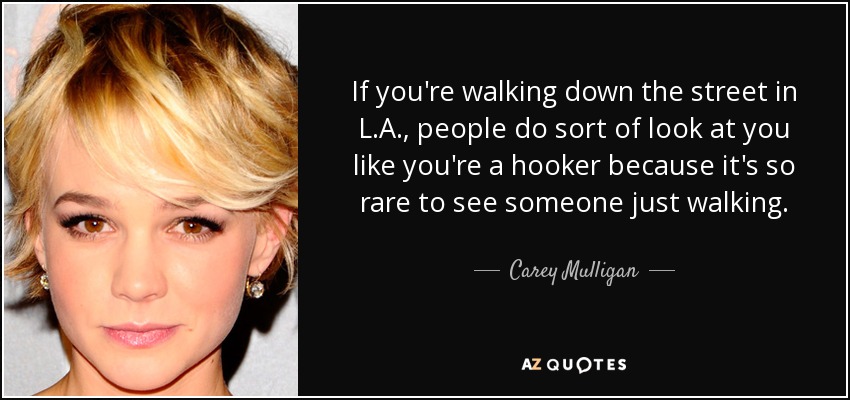 If you're walking down the street in L.A., people do sort of look at you like you're a hooker because it's so rare to see someone just walking. - Carey Mulligan