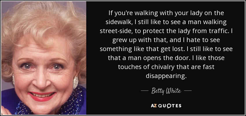 If you're walking with your lady on the sidewalk, I still like to see a man walking street-side, to protect the lady from traffic. I grew up with that, and I hate to see something like that get lost. I still like to see that a man opens the door. I like those touches of chivalry that are fast disappearing. - Betty White