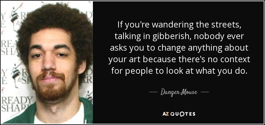 If you're wandering the streets, talking in gibberish, nobody ever asks you to change anything about your art because there's no context for people to look at what you do. - Danger Mouse