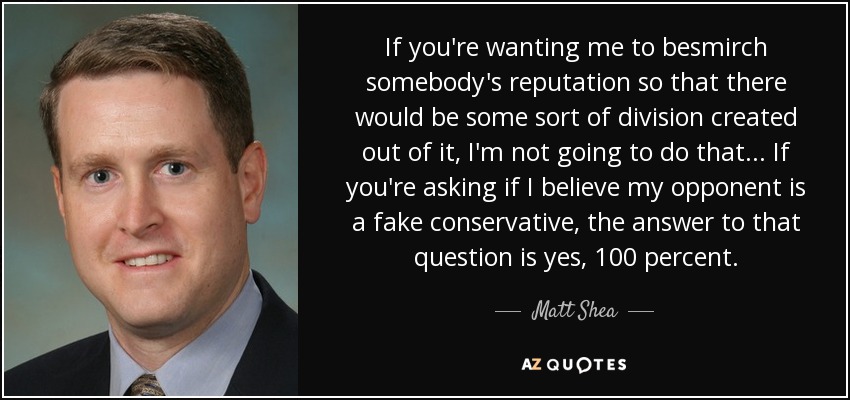 If you're wanting me to besmirch somebody's reputation so that there would be some sort of division created out of it, I'm not going to do that ... If you're asking if I believe my opponent is a fake conservative, the answer to that question is yes, 100 percent. - Matt Shea
