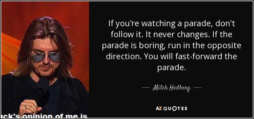 If you're watching a parade, don't follow it. It never changes. If the parade is boring, run in the opposite direction. You will fast-forward the parade. - Mitch Hedberg