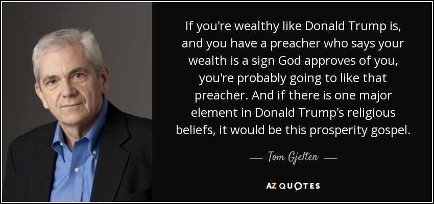 If you're wealthy like Donald Trump is, and you have a preacher who says your wealth is a sign God approves of you, you're probably going to like that preacher. And if there is one major element in Donald Trump's religious beliefs, it would be this prosperity gospel. - Tom Gjelten