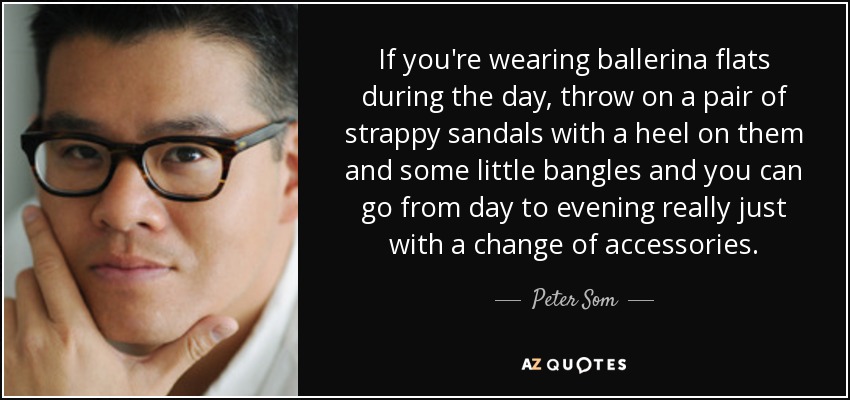 If you're wearing ballerina flats during the day, throw on a pair of strappy sandals with a heel on them and some little bangles and you can go from day to evening really just with a change of accessories. - Peter Som