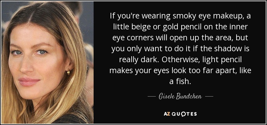 If you're wearing smoky eye makeup, a little beige or gold pencil on the inner eye corners will open up the area, but you only want to do it if the shadow is really dark. Otherwise, light pencil makes your eyes look too far apart, like a fish. - Gisele Bundchen