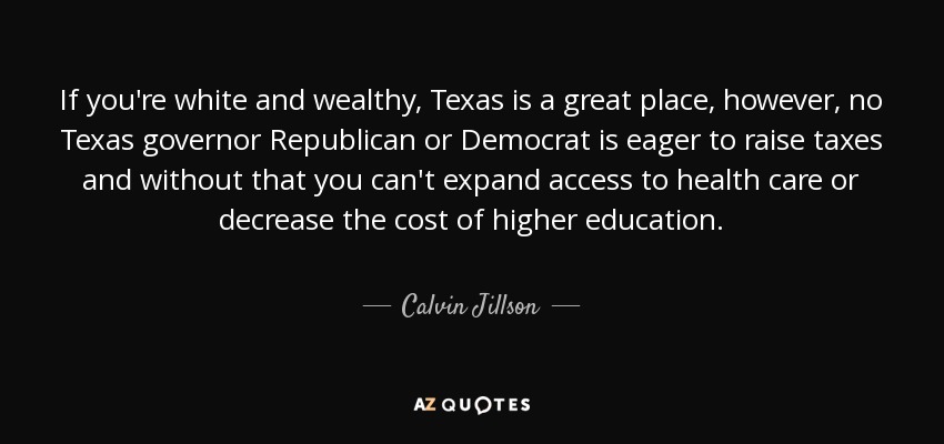 If you're white and wealthy, Texas is a great place, however, no Texas governor Republican or Democrat is eager to raise taxes and without that you can't expand access to health care or decrease the cost of higher education. - Calvin Jillson