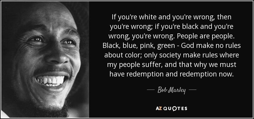 If you're white and you're wrong, then you're wrong; if you're black and you're wrong, you're wrong. People are people. Black, blue, pink, green - God make no rules about color; only society make rules where my people suffer, and that why we must have redemption and redemption now. - Bob Marley