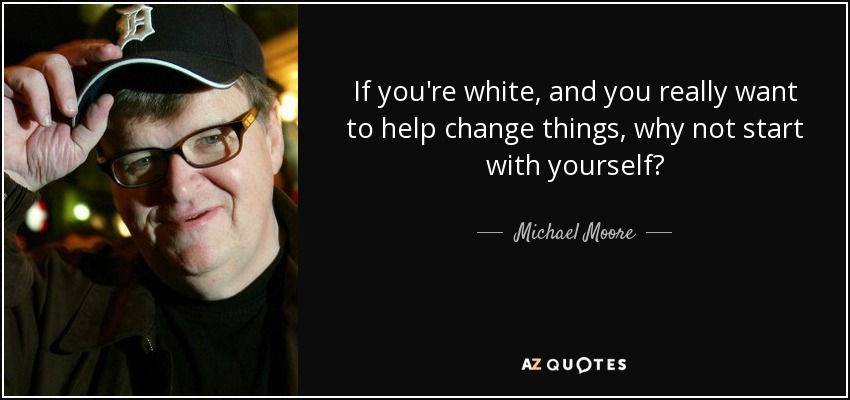 If you're white, and you really want to help change things, why not start with yourself? - Michael Moore