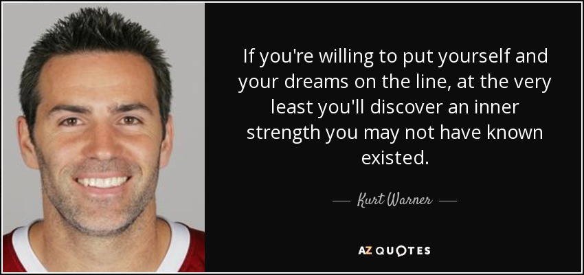 If you're willing to put yourself and your dreams on the line, at the very least you'll discover an inner strength you may not have known existed. - Kurt Warner