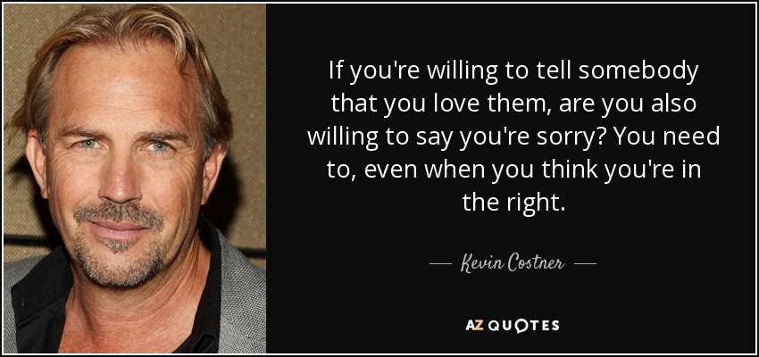 If you're willing to tell somebody that you love them, are you also willing to say you're sorry? You need to, even when you think you're in the right. - Kevin Costner