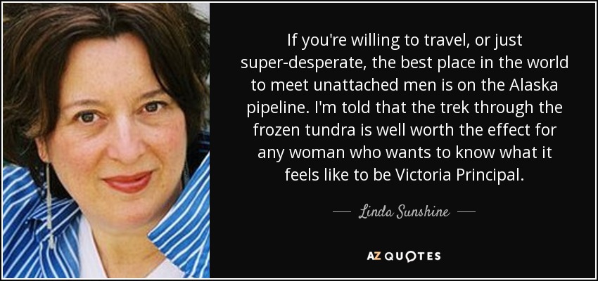 If you're willing to travel, or just super-desperate, the best place in the world to meet unattached men is on the Alaska pipeline. I'm told that the trek through the frozen tundra is well worth the effect for any woman who wants to know what it feels like to be Victoria Principal. - Linda Sunshine