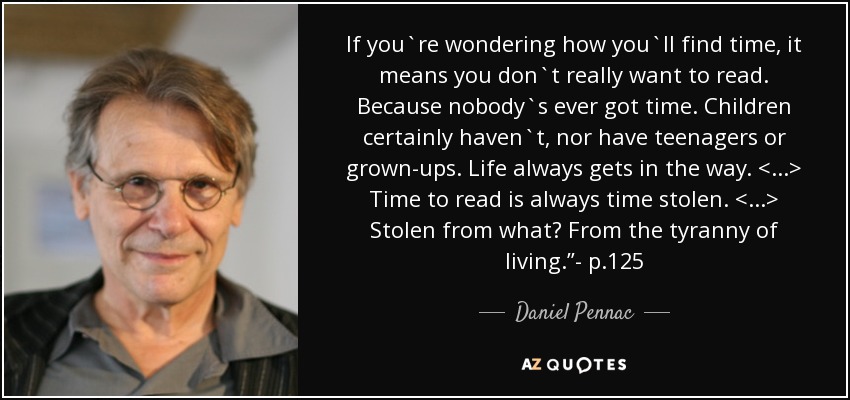 If you`re wondering how you`ll find time, it means you don`t really want to read. Because nobody`s ever got time. Children certainly haven`t, nor have teenagers or grown-ups. Life always gets in the way. <...> Time to read is always time stolen. <...> Stolen from what? From the tyranny of living.”- p.125 - Daniel Pennac