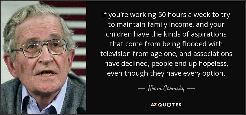 If you're working 50 hours a week to try to maintain family income, and your children have the kinds of aspirations that come from being flooded with television from age one, and associations have declined, people end up hopeless, even though they have every option. - Noam Chomsky