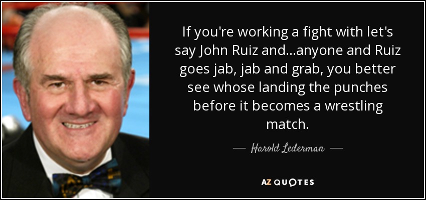 If you're working a fight with let's say John Ruiz and...anyone and Ruiz goes jab, jab and grab, you better see whose landing the punches before it becomes a wrestling match. - Harold Lederman
