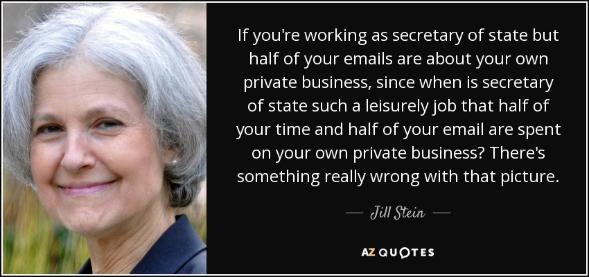 If you're working as secretary of state but half of your emails are about your own private business, since when is secretary of state such a leisurely job that half of your time and half of your email are spent on your own private business? There's something really wrong with that picture. - Jill Stein