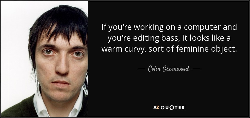 If you're working on a computer and you're editing bass, it looks like a warm curvy, sort of feminine object. - Colin Greenwood
